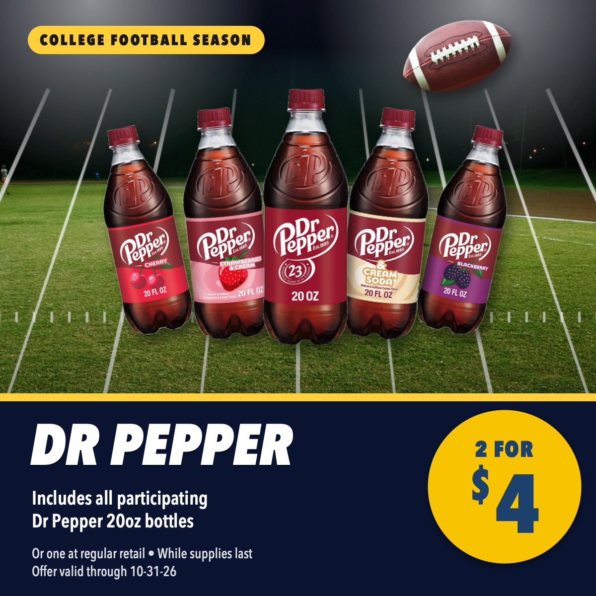 Dr Pepper family 20oz bottles, 2 for $4. Includes all participating Dr Pepper 20oz bottles. College football season deal. Or one at regular retail, while supplies last, offer valid through October 31, 2026.