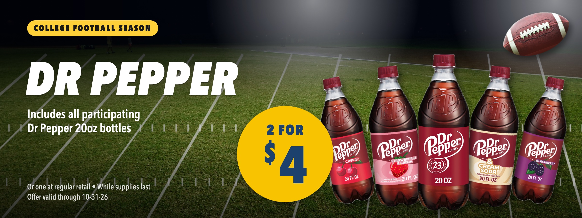 Dr Pepper family 20oz bottles, 2 for $4. Includes all participating Dr Pepper 20oz bottles. College football season deal. Or one at regular retail, while supplies last, offer valid through October 31, 2026.