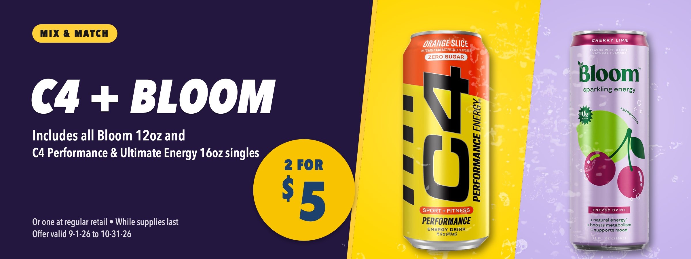 C4 and Bloom mix and match, 2 for $5. Includes all Bloom 12oz and C4 Performance and Ultimate Energy 16oz singles. Or one at regular retail, while supplies last, offer valid September 1 to October 31, 2026.