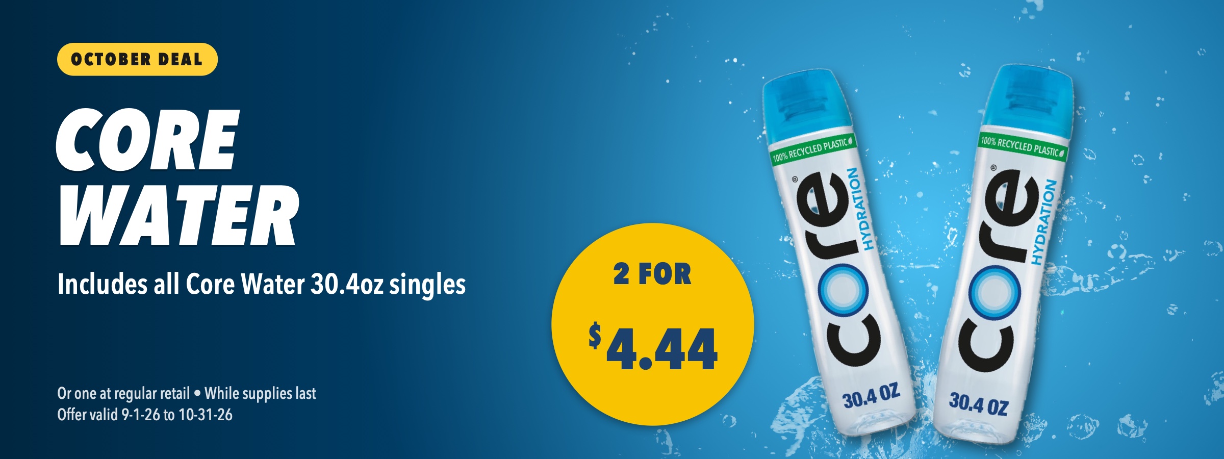 Core Water 30.4oz, 2 for $4.44. Includes all Core Water 30.4oz singles. Or one at regular retail, while supplies last, offer valid September 1 to October 31, 2026.